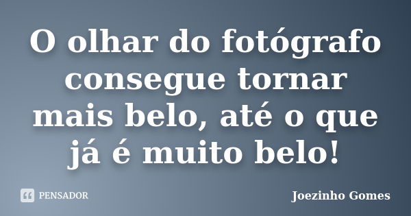 O olhar do fotógrafo consegue tornar mais belo, até o que já é muito belo!... Frase de Joezinho Gomes.