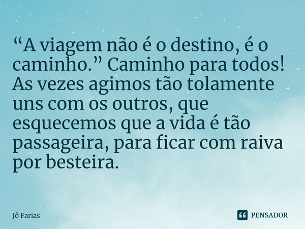 ⁠“A viagem não é o destino, é o caminho.” Caminho para todos!
As vezes agimos tão tolamente uns com os outros, que esquecemos que a vida é tão passageira, para ... Frase de Jô Farias.