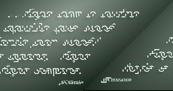..faça com o outro aquilo que você faria por você! Faça agora, faça hoje e faça sempre.... Frase de Jô Farias.