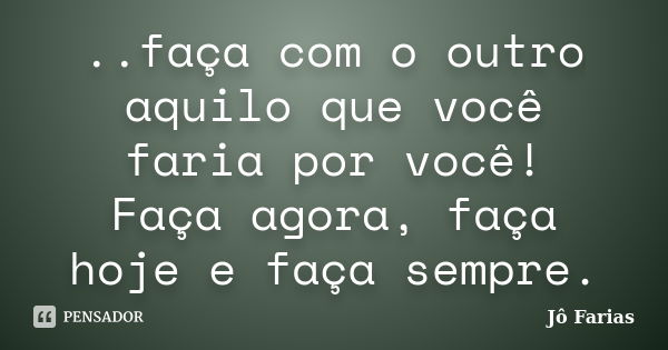 ..faça com o outro aquilo que você faria por você! Faça agora, faça hoje e faça sempre.... Frase de Jô Farias.