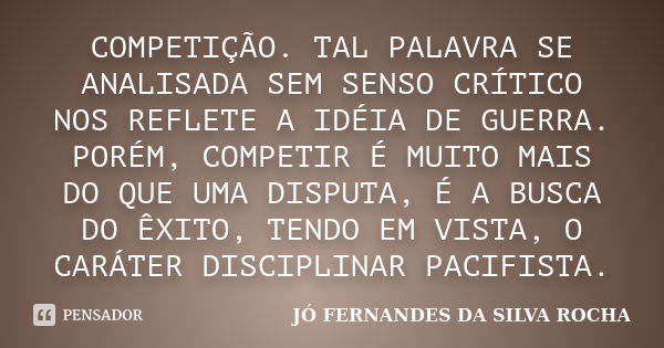 COMPETIÇÃO. TAL PALAVRA SE ANALISADA SEM SENSO CRÍTICO NOS REFLETE A IDÉIA DE GUERRA. PORÉM, COMPETIR É MUITO MAIS DO QUE UMA DISPUTA, É A BUSCA DO ÊXITO, TENDO... Frase de JÓ FERNANDES DA SILVA ROCHA.