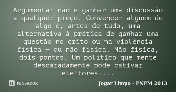 Argumentar não é ganhar uma discussão a qualquer preço. Convencer alguém de algo é, antes de tudo, uma alternativa à prática de ganhar uma questão no grito ou n... Frase de Jogar Limpo - ENEM 2013.