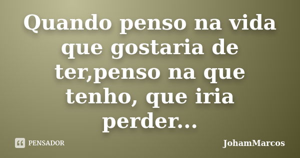 Quando penso na vida que gostaria de ter,penso na que tenho, que iria perder...... Frase de JohamMarcos.