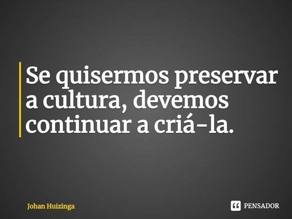 ⁠Se quisermos preservar a cultura, devemos continuar a criá-la.... Frase de Johan Huizinga.