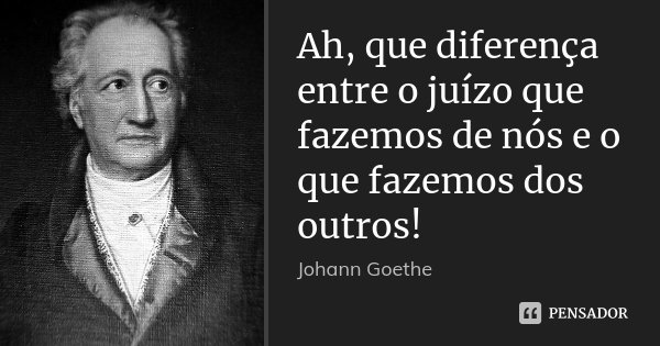 Ah, que diferença entre o juízo que fazemos de nós e o que fazemos dos outros!... Frase de Johann Goethe.