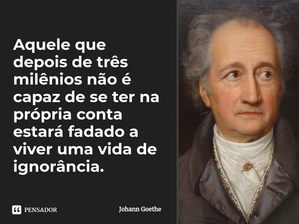 ⁠Aquele que depois de três milênios não é capaz de se ter na própria conta estará fadado a viver uma vida de ignorância.... Frase de Johann Goethe.