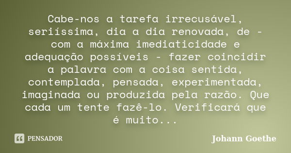 Cabe-nos a tarefa irrecusável, seriíssima, dia a dia renovada, de - com a máxima imediaticidade e adequação possíveis - fazer coincidir a palavra com a coisa se... Frase de Johann Goethe.