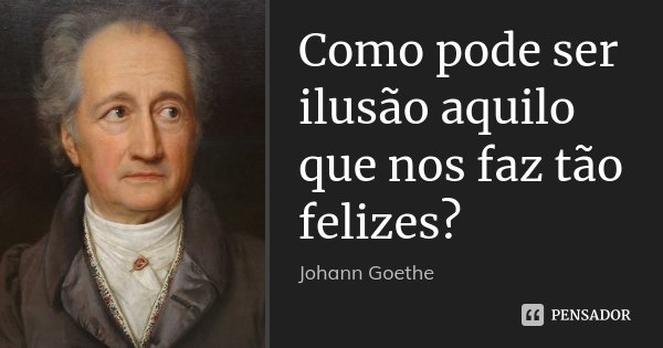 Como pode ser ilusão aquilo que nos faz tão felizes?... Frase de Johann Goethe.