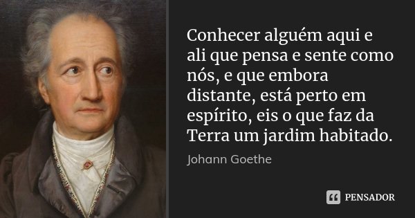 Conhecer alguém aqui e ali que pensa e sente como nós, e que embora distante, está perto em espírito, eis o que faz da Terra um jardim habitado.... Frase de Johann Goethe.