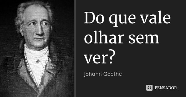 Do que vale olhar sem ver?... Frase de Johann Goethe.