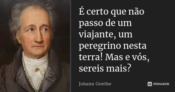 É certo que não passo de um viajante, um peregrino nesta terra! Mas e vós, sereis mais?... Frase de Johann Goethe.