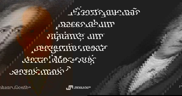 É certo que não passo de um viajante, um peregrino nesta terra! Mas e vós, sereis mais?... Frase de Johann Goethe.