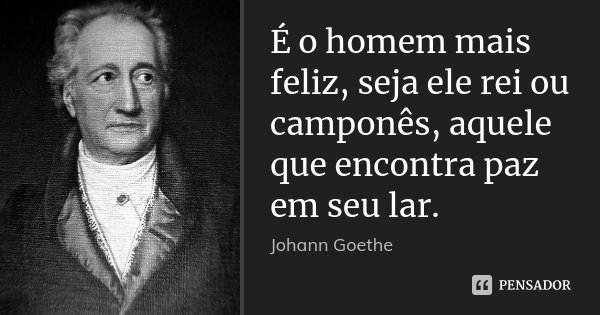 É o homem mais feliz, seja ele rei ou camponês, aquele que encontra paz em seu lar.... Frase de Johann Goethe.
