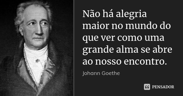 Não há alegria maior no mundo do que ver como uma grande alma se abre ao nosso encontro.... Frase de Johann Goethe.