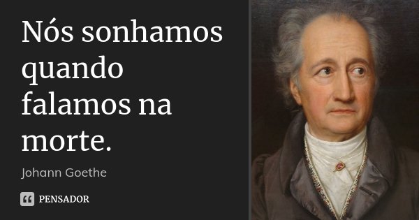 Nós sonhamos quando falamos na morte.... Frase de Johann Goethe.