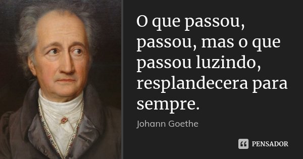 O que passou, passou, mas o que passou luzindo, resplandecera para sempre.... Frase de Johann Goethe.