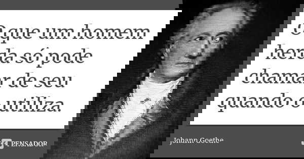 O que um homem herda só pode chamar de seu quando o utiliza.... Frase de Johann Goethe.