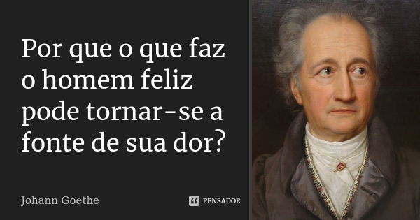 Por que o que faz o homem feliz pode tornar-se a fonte de sua dor?... Frase de Johann Goethe.