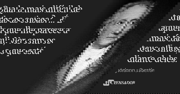 Qual a mais difícil de todas as coisas?... É aquela que lhe parece a mais fácil; Ver com os teus olhos, o que está diante deles.... Frase de Johann Goethe.