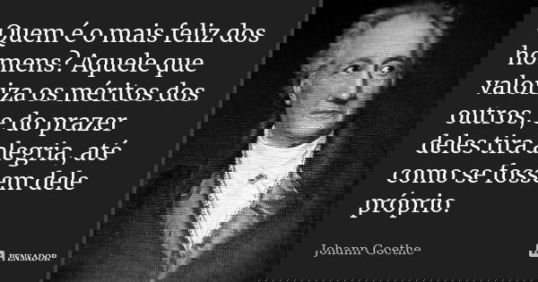 Quem é o mais feliz dos homens? Aquele que valoriza os méritos dos outros, e do prazer deles tira alegria, até como se fossem dele próprio.... Frase de Johann Goethe.