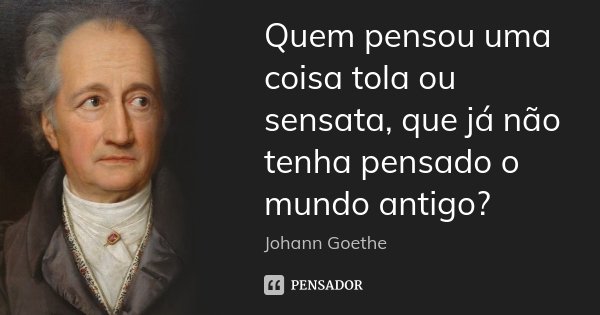 Quem pensou uma coisa tola ou sensata, que já não tenha pensado o mundo antigo?... Frase de Johann Goethe.