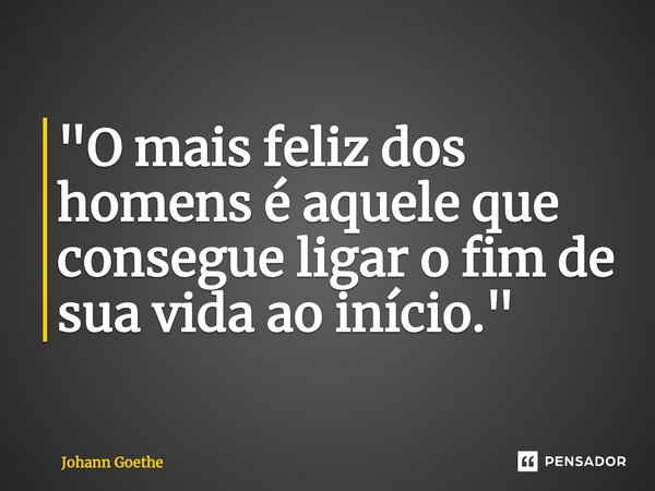 ⁠"O mais feliz dos homens é aquele que consegue ligar o fim de sua vida ao início."... Frase de Johann Goethe.