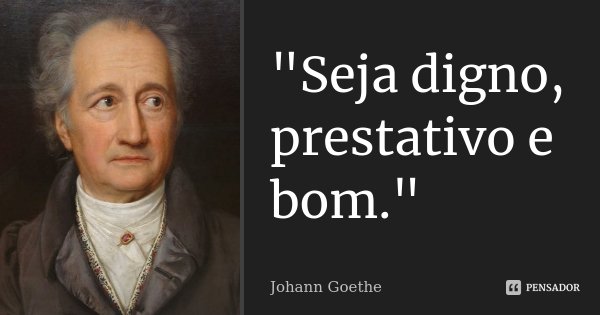 "Seja digno, prestativo e bom."... Frase de Johann Goethe.