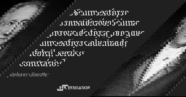 Se um esforço considerável é uma prova de força, por que um esforço alucinado, febril, seria o contrário?... Frase de Johann Goethe.