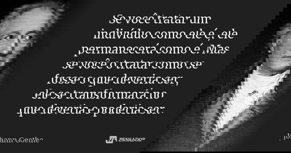 Se você tratar um indivíduo como ele é, ele permanecerá como é. Mas se você o tratar como se fosse o que deveria ser, ele se transformará no que deveria e poder... Frase de Johann Goethe.