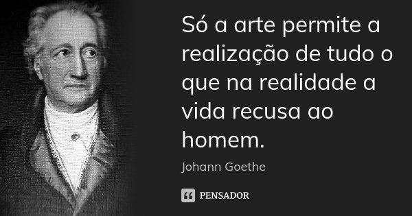 Só a arte permite a realização de tudo o que na realidade a vida recusa ao homem.... Frase de Johann Goethe.
