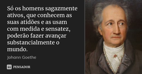 Só os homens sagazmente ativos, que conhecem as suas atidões e as usam com medida e sensatez, poderão fazer avançar substancialmente o mundo.... Frase de Johann Goethe.