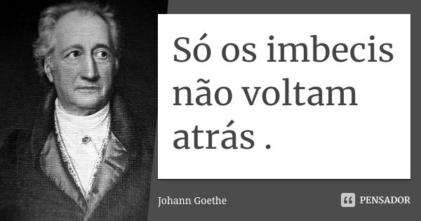 Só os imbecis não voltam atrás .... Frase de Johann Goethe.