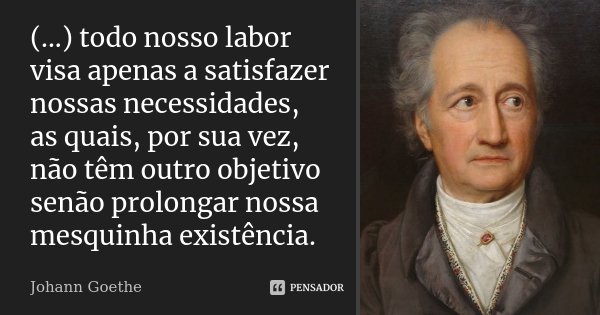 (...) todo nosso labor visa apenas a satisfazer nossas necessidades, as quais, por sua vez, não têm outro objetivo senão prolongar nossa mesquinha existência.... Frase de Johann Goethe.