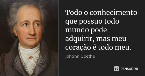 Todo o conhecimento que possuo todo mundo pode adquirir, mas meu coração é todo meu.... Frase de Johann Goethe.