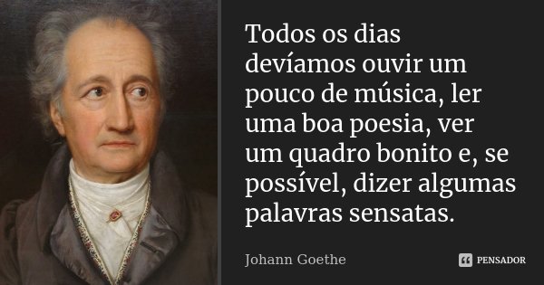 Todos os dias devíamos ouvir um pouco de música, ler uma boa poesia, ver um quadro bonito e, se possível, dizer algumas palavras sensatas.... Frase de Johann Goethe.