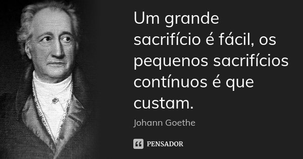Um grande sacrifício é fácil, os pequenos sacrifícios contínuos é que custam.... Frase de Johann Goethe.