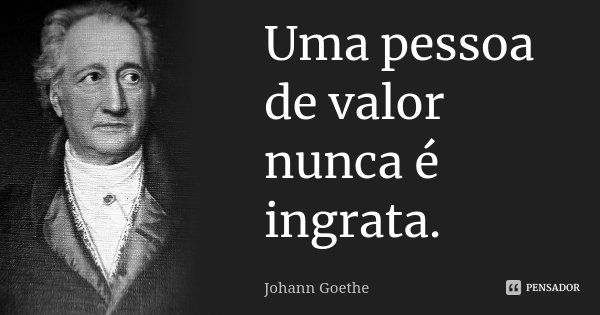 Uma pessoa de valor nunca é ingrata.... Frase de Johann Goethe.