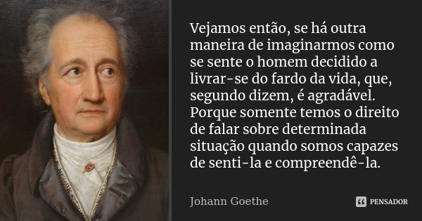 Vejamos então, se há outra maneira de imaginarmos como se sente o homem decidido a livrar-se do fardo da vida, que, segundo dizem, é agradável. Porque somente t... Frase de Johann Goethe.