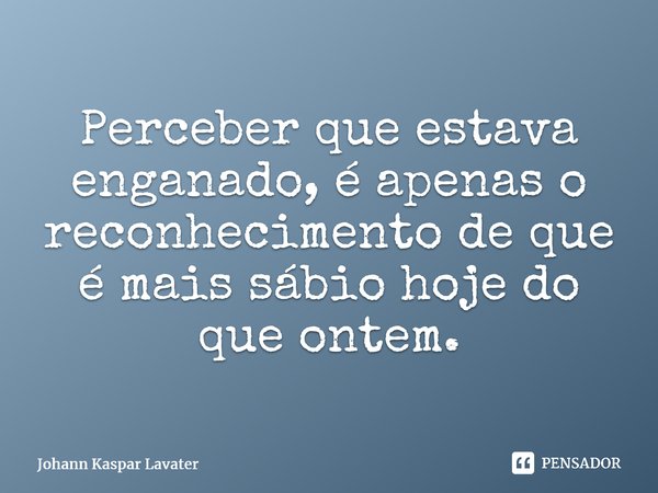 Perceber que estava enganado é apenas o reconhecimento de que é mais sábio hoje do que ontem⁠.... Frase de Johann Kaspar Lavater.