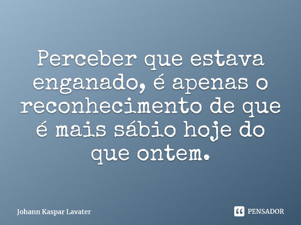 Perceber que estava enganado é apenas o reconhecimento de que é mais sábio hoje do que ontem⁠.... Frase de Johann Kaspar Lavater.