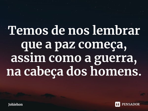 ⁠Temos de nos lembrar que a paz começa, assim como a guerra, na cabeça dos homens.... Frase de Johiehon.