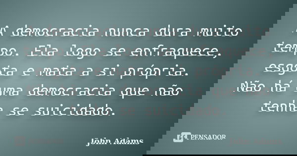 A democracia nunca dura muito tempo. Ela logo se enfraquece, esgota e mata a si própria. Não há uma democracia que não tenha se suicidado.... Frase de John Adams.