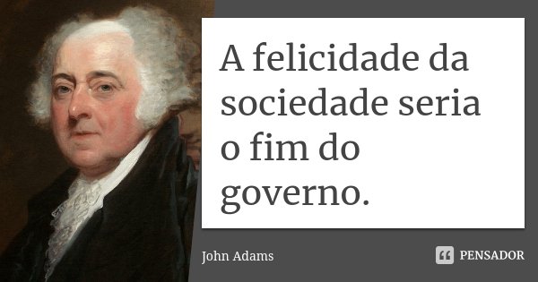 A felicidade da sociedade seria o fim do governo.... Frase de John Adams.