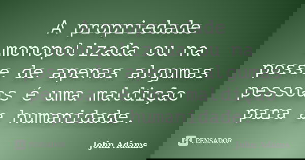 A propriedade monopolizada ou na posse de apenas algumas pessoas é uma maldição para a humanidade.... Frase de John Adams.