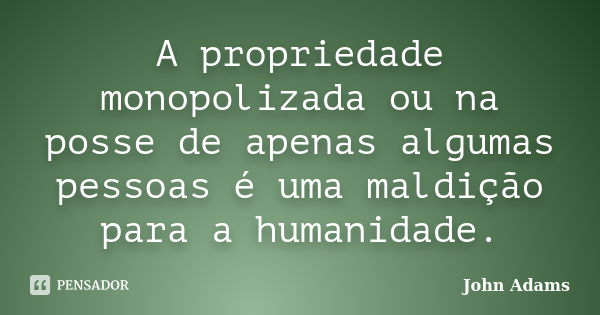 A propriedade monopolizada ou na posse de apenas algumas pessoas é uma maldição para a humanidade.... Frase de John Adams.