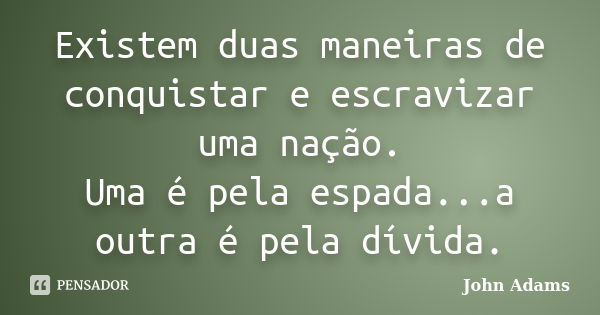 Existem duas maneiras de conquistar e escravizar uma nação. Uma é pela espada...a outra é pela dívida.... Frase de John Adams.