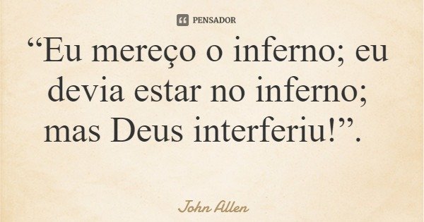 “Eu mereço o inferno; eu devia estar no inferno; mas Deus interferiu!”.... Frase de John Allen.