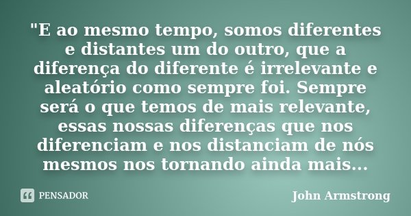 "E ao mesmo tempo, somos diferentes e distantes um do outro, que a diferença do diferente é irrelevante e aleatório como sempre foi. Sempre será o que temo... Frase de John Armstrong.