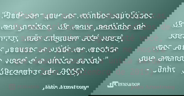 "Pode ser que as minhas súplicas. Os meu gritos. Os meus pedidos de socorro, não cheguem até você, mas aos poucos a vida me mostra que amando você é a únic... Frase de John Armstrong.