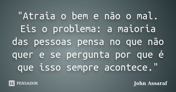 "Atraia o bem e não o mal. Eis o problema: a maioria das pessoas pensa no que não quer e se pergunta por que é que isso sempre acontece."... Frase de John Assaraf.